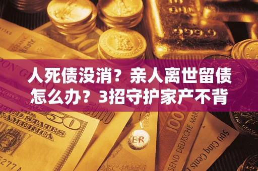 武汉人死债没消？亲人离世留债怎么办？3招守护家产不背锅