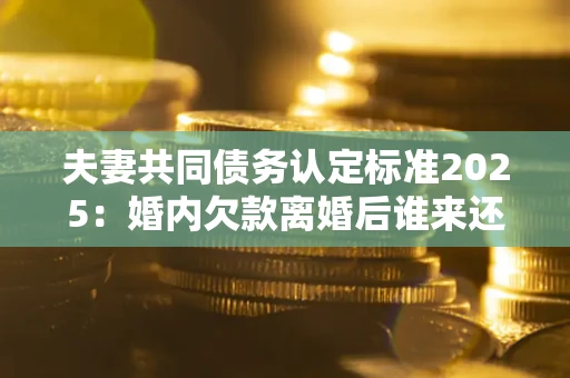 武汉夫妻共同债务认定标准2025:婚内欠款离婚后谁来还? 武汉夫妻共同债务认定标准2025:婚内欠款离婚后谁来还?