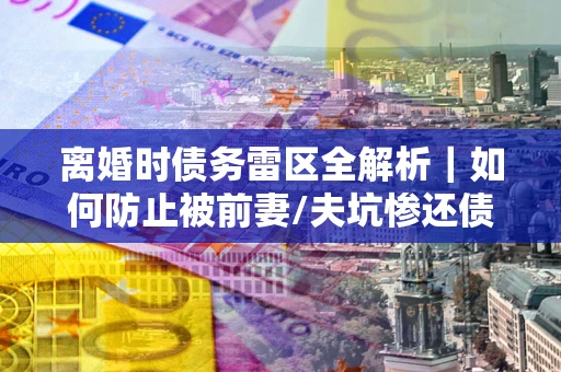 武汉离婚时债务雷区全解析｜如何防止被前妻/夫坑惨还债？