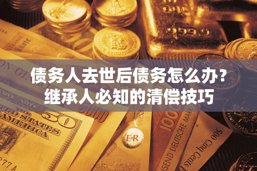 武汉债务人去世后债务怎么办？继承人必知的清偿技巧