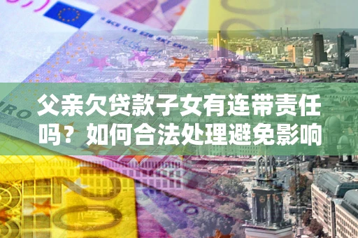 武汉父亲欠贷款子女有连带责任吗？如何合法处理避免影响？