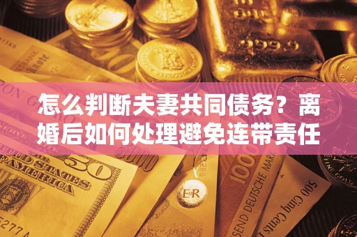 武汉怎么判断夫妻共同债务？离婚后如何处理避免连带责任？