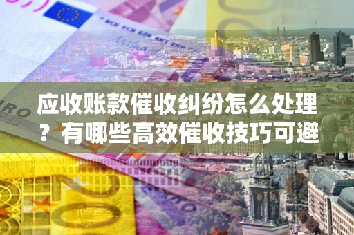 武汉应收账款催收纠纷怎么处理？有哪些高效催收技巧可避免坏账？